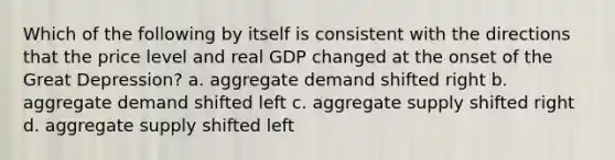 Which of the following by itself is consistent with the directions that the price level and real GDP changed at the onset of the Great Depression? a. aggregate demand shifted right b. aggregate demand shifted left c. aggregate supply shifted right d. aggregate supply shifted left