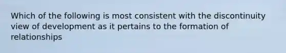 Which of the following is most consistent with the discontinuity view of development as it pertains to the formation of relationships