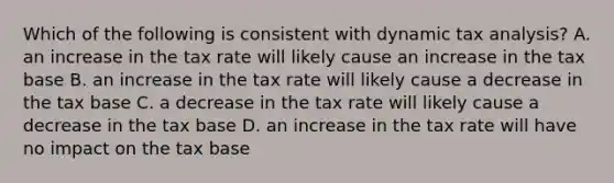 Which of the following is consistent with dynamic tax analysis? A. an increase in the tax rate will likely cause an increase in the tax base B. an increase in the tax rate will likely cause a decrease in the tax base C. a decrease in the tax rate will likely cause a decrease in the tax base D. an increase in the tax rate will have no impact on the tax base