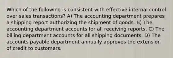 Which of the following is consistent with effective internal control over sales transactions? A) The accounting department prepares a shipping report authorizing the shipment of goods. B) The accounting department accounts for all receiving reports. C) The billing department accounts for all shipping documents. D) The accounts payable department annually approves the extension of credit to customers.