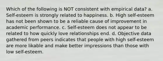 Which of the following is NOT consistent with empirical data? a. Self-esteem is strongly related to happiness. b. High self-esteem has not been shown to be a reliable cause of improvement in academic performance. c. Self-esteem does not appear to be related to how quickly love relationships end. d. Objective data gathered from peers indicates that people with high self-esteem are more likable and make better impressions than those with low self-esteem.