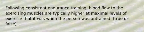 Following consistent endurance training, blood flow to the exercising muscles are typically higher at maximal levels of exercise that it was when the person was untrained. (true or false)