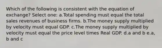 Which of the following is consistent with the equation of exchange? Select one: a.Total spending must equal the total sales revenues of business firms. b.The money supply multiplied by velocity must equal GDP. c.The money supply multiplied by velocity must equal the price level times Real GDP. d.a and b e.a, b and c