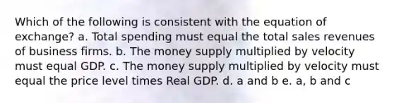 Which of the following is consistent with the equation of exchange? a. Total spending must equal the total sales revenues of business firms. b. The money supply multiplied by velocity must equal GDP. c. The money supply multiplied by velocity must equal the price level times Real GDP. d. a and b e. a, b and c