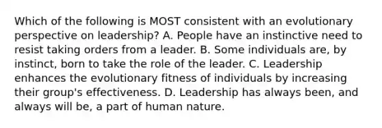 Which of the following is MOST consistent with an evolutionary perspective on leadership? A. People have an instinctive need to resist taking orders from a leader. B. Some individuals are, by instinct, born to take the role of the leader. C. Leadership enhances the evolutionary fitness of individuals by increasing their group's effectiveness. D. Leadership has always been, and always will be, a part of human nature.