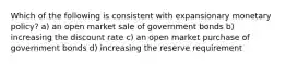 Which of the following is consistent with expansionary monetary policy? a) an open market sale of government bonds b) increasing the discount rate c) an open market purchase of government bonds d) increasing the reserve requirement