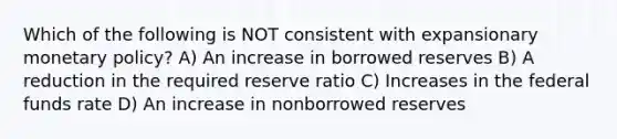 Which of the following is NOT consistent with expansionary monetary policy? A) An increase in borrowed reserves B) A reduction in the required reserve ratio C) Increases in the federal funds rate D) An increase in nonborrowed reserves