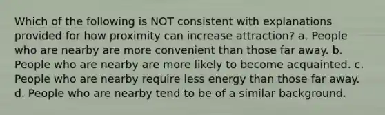 Which of the following is NOT consistent with explanations provided for how proximity can increase attraction? a. People who are nearby are more convenient than those far away. b. People who are nearby are more likely to become acquainted. c. People who are nearby require less energy than those far away. d. People who are nearby tend to be of a similar background.