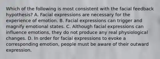 Which of the following is most consistent with the facial feedback hypothesis? A. Facial expressions are necessary for the experience of emotion. B. Facial expressions can trigger and magnify emotional states. C. Although facial expressions can influence emotions, they do not produce any real physiological changes. D. In order for facial expressions to evoke a corresponding emotion, people must be aware of their outward expression.