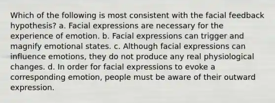 Which of the following is most consistent with the facial feedback hypothesis? a. Facial expressions are necessary for the experience of emotion. b. Facial expressions can trigger and magnify emotional states. c. Although facial expressions can influence emotions, they do not produce any real physiological changes. d. In order for facial expressions to evoke a corresponding emotion, people must be aware of their outward expression.