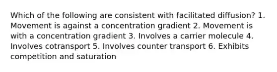 Which of the following are consistent with facilitated diffusion? 1. Movement is against a concentration gradient 2. Movement is with a concentration gradient 3. Involves a carrier molecule 4. Involves cotransport 5. Involves counter transport 6. Exhibits competition and saturation