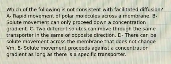 Which of the following is not consistent with facilitated diffusion? A- Rapid movement of polar molecules across a membrane. B- Solute movement can only proceed down a concentration gradient. C- Two different solutes can move through the same transporter in the same or opposite direction. D- There can be solute movement across the membrane that does not change Vm. E- Solute movement proceeds against a concentration gradient as long as there is a specific transporter.