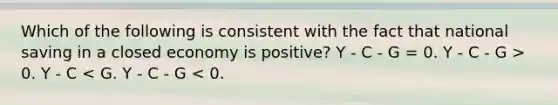 Which of the following is consistent with the fact that national saving in a closed economy is positive? Y - C - G = 0. Y - C - G > 0. Y - C < G. Y - C - G < 0.