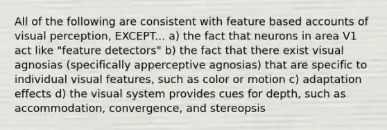 All of the following are consistent with feature based accounts of visual perception, EXCEPT... a) the fact that neurons in area V1 act like "feature detectors" b) the fact that there exist visual agnosias (specifically apperceptive agnosias) that are specific to individual visual features, such as color or motion c) adaptation effects d) the visual system provides cues for depth, such as accommodation, convergence, and stereopsis