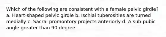 Which of the following are consistent with a female <a href='https://www.questionai.com/knowledge/k9xWFjlOIm-pelvic-girdle' class='anchor-knowledge'>pelvic girdle</a>? a. Heart-shaped pelvic girdle b. Ischial tuberosities are turned medially c. Sacral promontory projects anteriorly d. A sub-pubic angle <a href='https://www.questionai.com/knowledge/ktgHnBD4o3-greater-than' class='anchor-knowledge'>greater than</a> 90 degree