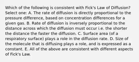 Which of the following is consistent with Fick's Law of Diffusion? Select one: A. The rate of diffusion is directly proportional to the pressure difference, based on concentration differences for a given gas. B. Rate of diffusion is inversely proportional to the distance across which the diffusion must occur i.e. the shorter the distance the faster the diffusion. C. Surface area (of a respiratory surface) plays a role in the diffusion rate. D. Size of the molecule that is diffusing plays a role, and is expressed as a constant. E. All of the above are consistent with different aspects of Fick's Law.