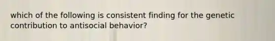 which of the following is consistent finding for the genetic contribution to antisocial behavior?