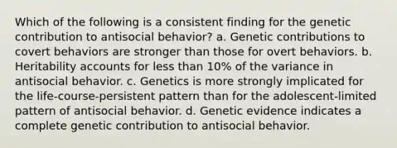 Which of the following is a consistent finding for the genetic contribution to antisocial behavior? a. Genetic contributions to covert behaviors are stronger than those for overt behaviors. b. Heritability accounts for less than 10% of the variance in antisocial behavior. c. Genetics is more strongly implicated for the life-course-persistent pattern than for the adolescent-limited pattern of antisocial behavior. d. Genetic evidence indicates a complete genetic contribution to antisocial behavior.