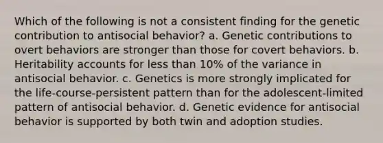 Which of the following is not a consistent finding for the genetic contribution to antisocial behavior? a. Genetic contributions to overt behaviors are stronger than those for covert behaviors. b. Heritability accounts for less than 10% of the variance in antisocial behavior. c. Genetics is more strongly implicated for the life-course-persistent pattern than for the adolescent-limited pattern of antisocial behavior. d. Genetic evidence for antisocial behavior is supported by both twin and adoption studies.