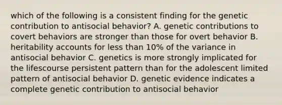 which of the following is a consistent finding for the genetic contribution to antisocial behavior? A. genetic contributions to covert behaviors are stronger than those for overt behavior B. heritability accounts for less than 10% of the variance in antisocial behavior C. genetics is more strongly implicated for the lifescourse persistent pattern than for the adolescent limited pattern of antisocial behavior D. genetic evidence indicates a complete genetic contribution to antisocial behavior