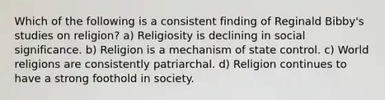 Which of the following is a consistent finding of Reginald Bibby's studies on religion? a) Religiosity is declining in social significance. b) Religion is a mechanism of state control. c) World religions are consistently patriarchal. d) Religion continues to have a strong foothold in society.