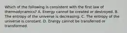 Which of the following is consistent with the first law of thermodynamics? A. Energy cannot be created or destroyed. B. The entropy of the universe is decreasing. C. The entropy of the universe is constant. D. Energy cannot be transferred or transformed.