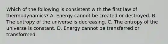 Which of the following is consistent with the first law of thermodynamics? A. Energy cannot be created or destroyed. B. The entropy of the universe is decreasing. C. The entropy of the universe is constant. D. Energy cannot be transferred or transformed.