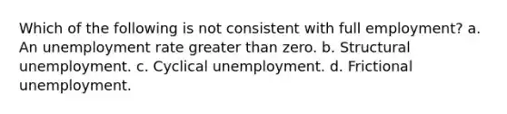 Which of the following is not consistent with full employment? a. An unemployment rate greater than zero. b. Structural unemployment. c. Cyclical unemployment. d. Frictional unemployment.