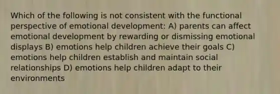 Which of the following is not consistent with the functional perspective of emotional development: A) parents can affect emotional development by rewarding or dismissing emotional displays B) emotions help children achieve their goals C) emotions help children establish and maintain social relationships D) emotions help children adapt to their environments