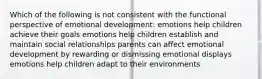 Which of the following is not consistent with the functional perspective of emotional development: emotions help children achieve their goals emotions help children establish and maintain social relationships parents can affect emotional development by rewarding or dismissing emotional displays emotions help children adapt to their environments