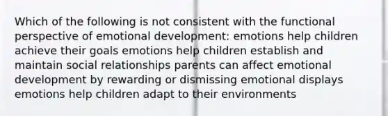 Which of the following is not consistent with the functional perspective of emotional development: emotions help children achieve their goals emotions help children establish and maintain social relationships parents can affect emotional development by rewarding or dismissing emotional displays emotions help children adapt to their environments