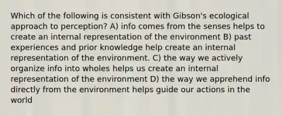 Which of the following is consistent with Gibson's ecological approach to perception? A) info comes from the senses helps to create an internal representation of the environment B) past experiences and prior knowledge help create an internal representation of the environment. C) the way we actively organize info into wholes helps us create an internal representation of the environment D) the way we apprehend info directly from the environment helps guide our actions in the world