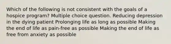 Which of the following is not consistent with the goals of a hospice program? Multiple choice question. Reducing depression in the dying patient Prolonging life as long as possible Making the end of life as pain-free as possible Making the end of life as free from anxiety as possible