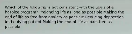 Which of the following is not consistent with the goals of a hospice program? Prolonging life as long as possible Making the end of life as free from anxiety as possible Reducing depression in the dying patient Making the end of life as pain-free as possible