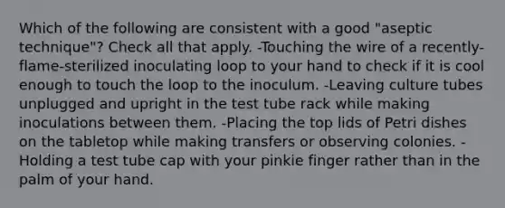 Which of the following are consistent with a good "aseptic technique"? Check all that apply. -Touching the wire of a recently-flame-sterilized inoculating loop to your hand to check if it is cool enough to touch the loop to the inoculum. -Leaving culture tubes unplugged and upright in the test tube rack while making inoculations between them. -Placing the top lids of Petri dishes on the tabletop while making transfers or observing colonies. -Holding a test tube cap with your pinkie finger rather than in the palm of your hand.