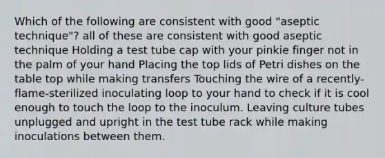 Which of the following are consistent with good "aseptic technique"? all of these are consistent with good aseptic technique Holding a test tube cap with your pinkie finger not in the palm of your hand Placing the top lids of Petri dishes on the table top while making transfers Touching the wire of a recently-flame-sterilized inoculating loop to your hand to check if it is cool enough to touch the loop to the inoculum. Leaving culture tubes unplugged and upright in the test tube rack while making inoculations between them.