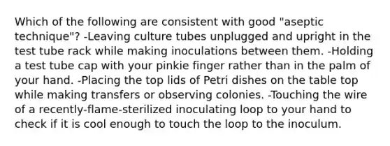 Which of the following are consistent with good "aseptic technique"? -Leaving culture tubes unplugged and upright in the test tube rack while making inoculations between them. -Holding a test tube cap with your pinkie finger rather than in the palm of your hand. -Placing the top lids of Petri dishes on the table top while making transfers or observing colonies. -Touching the wire of a recently-flame-sterilized inoculating loop to your hand to check if it is cool enough to touch the loop to the inoculum.