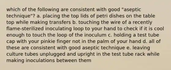 which of the following are consistent with good "aseptic technique"? a. placing the top lids of petri dishes on the table top while making transfers b. touching the wire of a recently flame-sterilized inoculating loop to your hand to check if it is cool enough to touch the loop of the inoculum c. holding a test tube cap with your pinkie finger not in the palm of your hand d. all of these are consistent with good aseptic technique e. leaving culture tubes unplugged and upright in the test tube rack while making inoculations between them