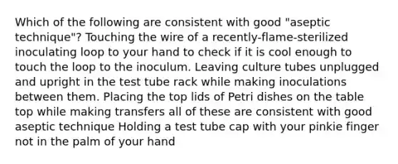 Which of the following are consistent with good "aseptic technique"? Touching the wire of a recently-flame-sterilized inoculating loop to your hand to check if it is cool enough to touch the loop to the inoculum. Leaving culture tubes unplugged and upright in the test tube rack while making inoculations between them. Placing the top lids of Petri dishes on the table top while making transfers all of these are consistent with good aseptic technique Holding a test tube cap with your pinkie finger not in the palm of your hand