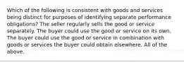 Which of the following is consistent with goods and services being distinct for purposes of identifying separate performance obligations? The seller regularly sells the good or service separately. The buyer could use the good or service on its own. The buyer could use the good or service in combination with goods or services the buyer could obtain elsewhere. All of the above.