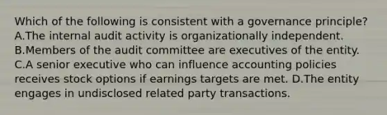 Which of the following is consistent with a governance principle? A.The internal audit activity is organizationally independent. B.Members of the audit committee are executives of the entity. C.A senior executive who can influence accounting policies receives stock options if earnings targets are met. D.The entity engages in undisclosed related party transactions.