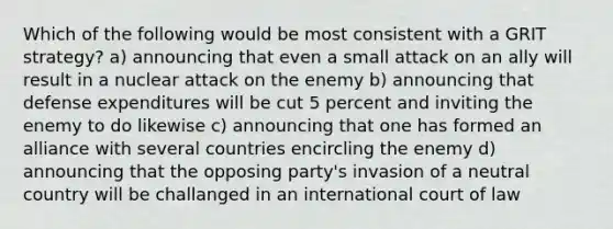 Which of the following would be most consistent with a GRIT strategy? a) announcing that even a small attack on an ally will result in a nuclear attack on the enemy b) announcing that defense expenditures will be cut 5 percent and inviting the enemy to do likewise c) announcing that one has formed an alliance with several countries encircling the enemy d) announcing that the opposing party's invasion of a neutral country will be challanged in an international court of law