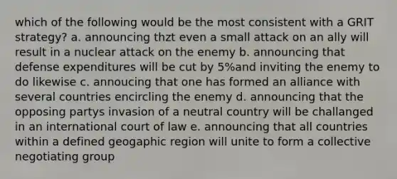 which of the following would be the most consistent with a GRIT strategy? a. announcing thzt even a small attack on an ally will result in a nuclear attack on the enemy b. announcing that defense expenditures will be cut by 5%and inviting the enemy to do likewise c. annoucing that one has formed an alliance with several countries encircling the enemy d. announcing that the opposing partys invasion of a neutral country will be challanged in an international court of law e. announcing that all countries within a defined geogaphic region will unite to form a collective negotiating group