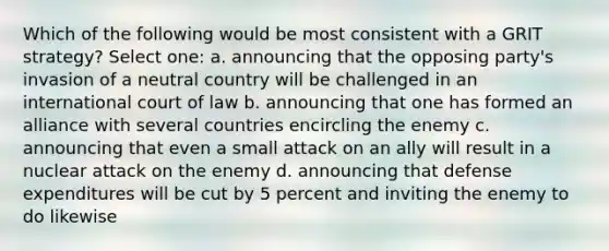 Which of the following would be most consistent with a GRIT strategy? Select one: a. announcing that the opposing party's invasion of a neutral country will be challenged in an international court of law b. announcing that one has formed an alliance with several countries encircling the enemy c. announcing that even a small attack on an ally will result in a nuclear attack on the enemy d. announcing that defense expenditures will be cut by 5 percent and inviting the enemy to do likewise