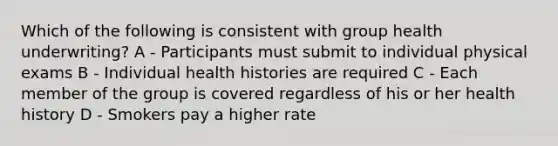 Which of the following is consistent with group health underwriting? A - Participants must submit to individual physical exams B - Individual health histories are required C - Each member of the group is covered regardless of his or her health history D - Smokers pay a higher rate