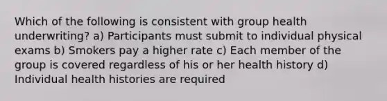 Which of the following is consistent with group health underwriting? a) Participants must submit to individual physical exams b) Smokers pay a higher rate c) Each member of the group is covered regardless of his or her health history d) Individual health histories are required