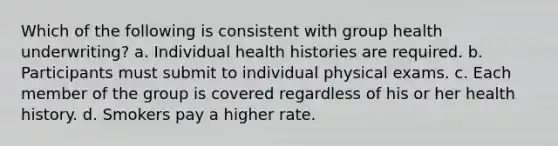 Which of the following is consistent with group health underwriting? a. Individual health histories are required. b. Participants must submit to individual physical exams. c. Each member of the group is covered regardless of his or her health history. d. Smokers pay a higher rate.