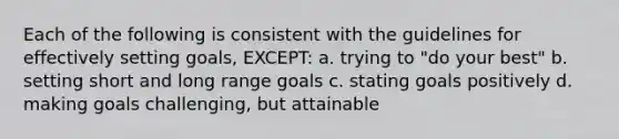 Each of the following is consistent with the guidelines for effectively setting goals, EXCEPT: a. trying to "do your best" b. setting short and long range goals c. stating goals positively d. making goals challenging, but attainable