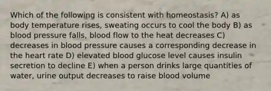 Which of the following is consistent with homeostasis? A) as body temperature rises, sweating occurs to cool the body B) as <a href='https://www.questionai.com/knowledge/kD0HacyPBr-blood-pressure' class='anchor-knowledge'>blood pressure</a> falls, blood flow to the heat decreases C) decreases in blood pressure causes a corresponding decrease in <a href='https://www.questionai.com/knowledge/kya8ocqc6o-the-heart' class='anchor-knowledge'>the heart</a> rate D) elevated blood glucose level causes insulin secretion to decline E) when a person drinks large quantities of water, urine output decreases to raise blood volume