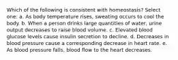 Which of the following is consistent with homeostasis? Select one: a. As body temperature rises, sweating occurs to cool the body. b. When a person drinks large quantities of water, urine output decreases to raise blood volume. c. Elevated blood glucose levels cause insulin secretion to decline. d. Decreases in blood pressure cause a corresponding decrease in heart rate. e. As blood pressure falls, blood flow to the heart decreases.